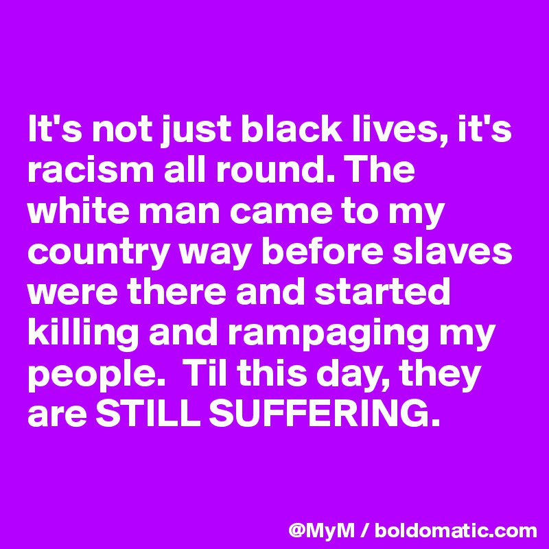 

It's not just black lives, it's racism all round. The white man came to my country way before slaves were there and started killing and rampaging my people.  Til this day, they  are STILL SUFFERING.

