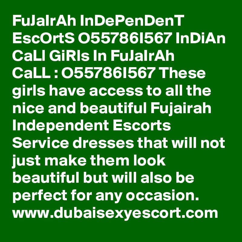 FuJaIrAh InDePenDenT EscOrtS O55786I567 InDiAn CaLl GiRls In FuJaIrAh 
CaLL : O55786I567 These girls have access to all the nice and beautiful Fujairah Independent Escorts Service dresses that will not just make them look beautiful but will also be perfect for any occasion.  www.dubaisexyescort.com