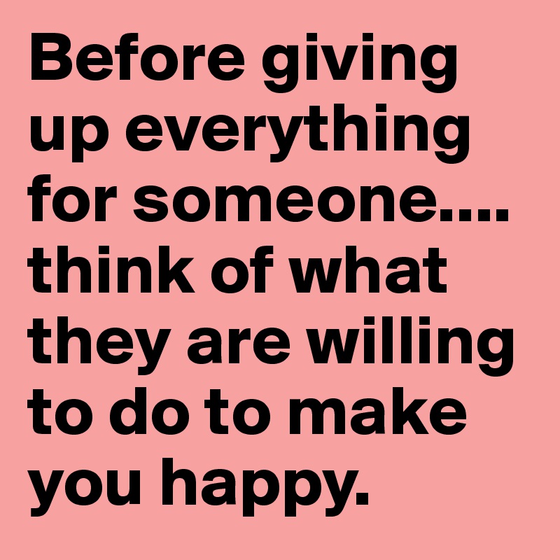 Before giving up everything for someone.... think of what they are willing to do to make you happy.