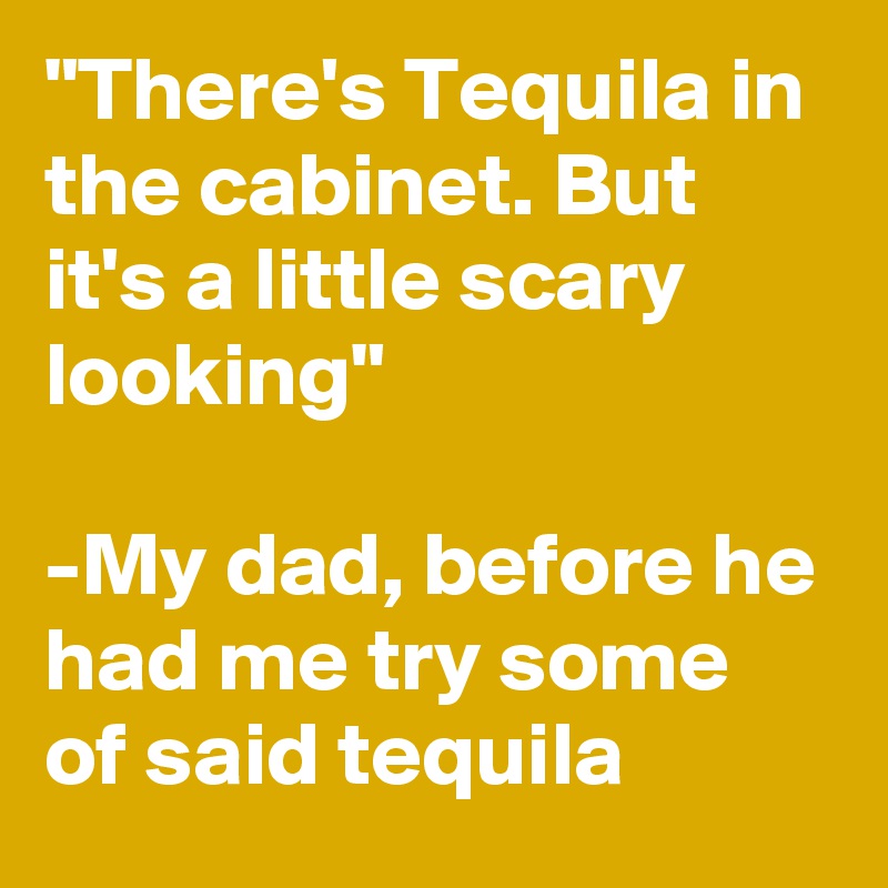 "There's Tequila in the cabinet. But it's a little scary looking"

-My dad, before he had me try some of said tequila