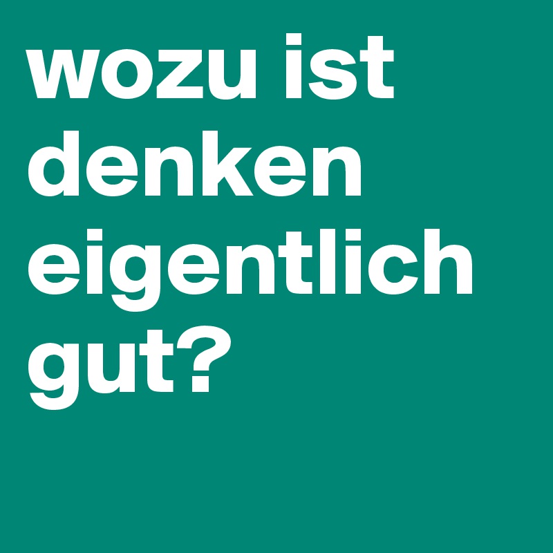 wozu ist denken eigentlich gut?
