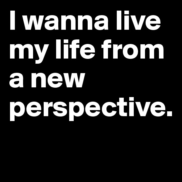 I wanna live my life from a new perspective.

