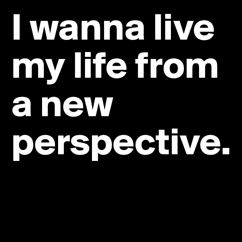 I wanna live my life from a new perspective.
