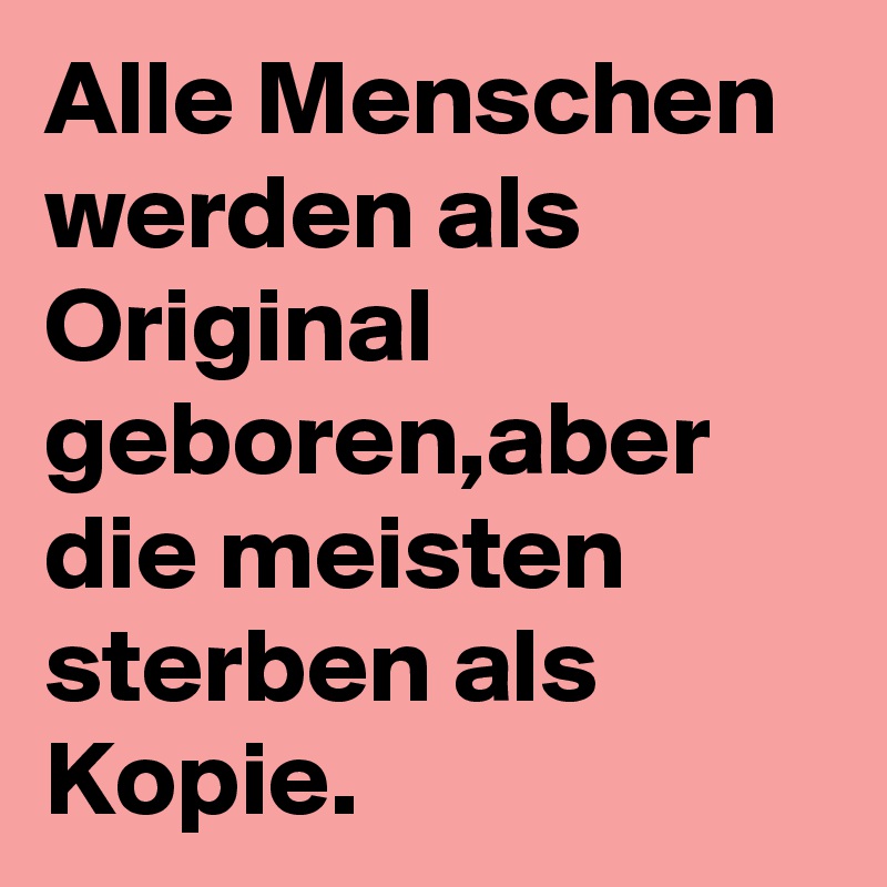 Alle Menschen werden als Original geboren,aber die meisten sterben als Kopie.