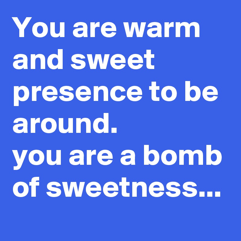 You are warm and sweet presence to be around.
you are a bomb of sweetness... 