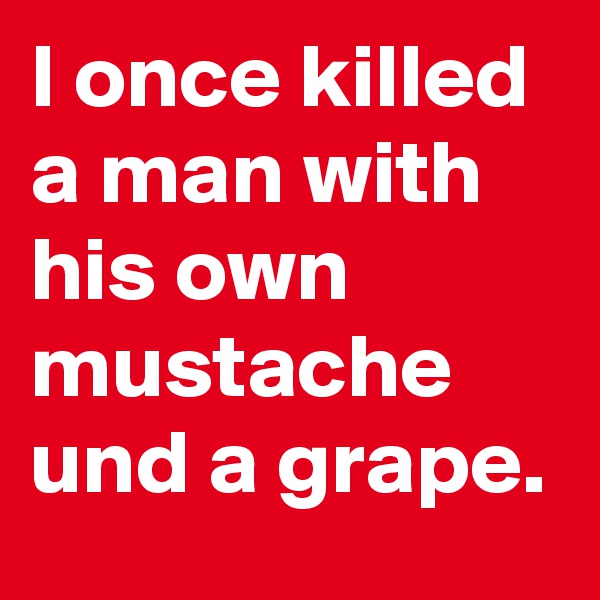 I once killed a man with his own mustache und a grape.