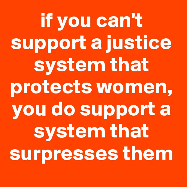 if you can't support a justice system that protects women, you do support a system that surpresses them