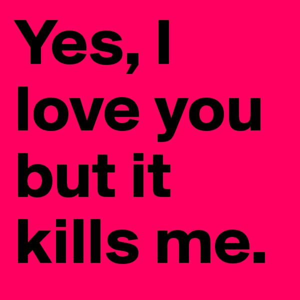 Yes, I love you but it kills me.
