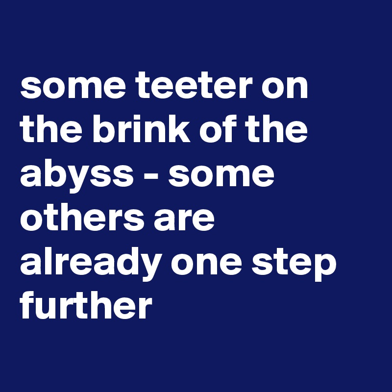 
some teeter on the brink of the abyss - some others are already one step further
