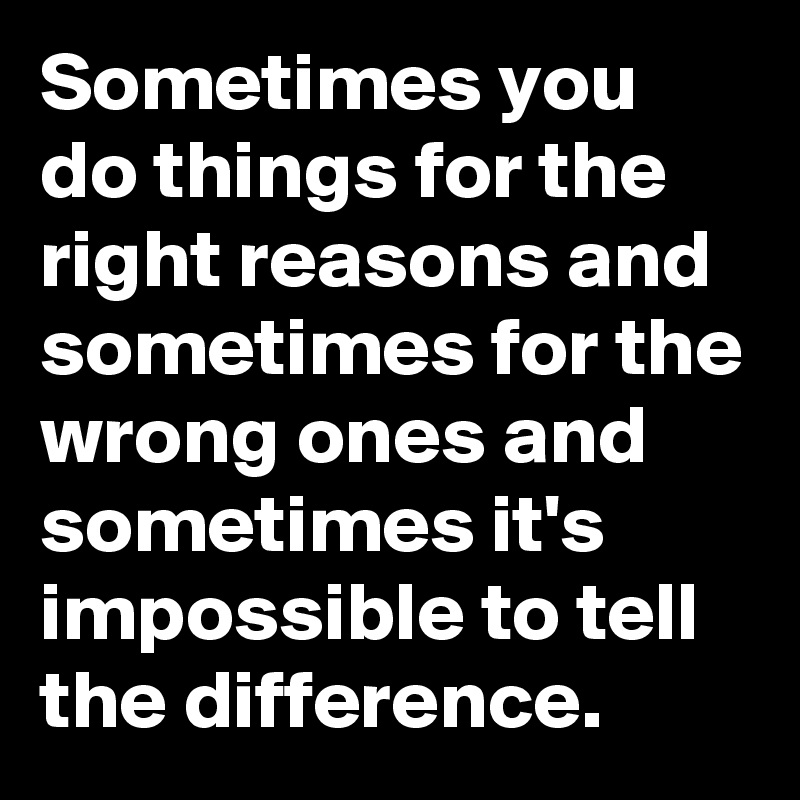 Sometimes you do things for the right reasons and sometimes for the wrong ones and sometimes it's impossible to tell the difference.