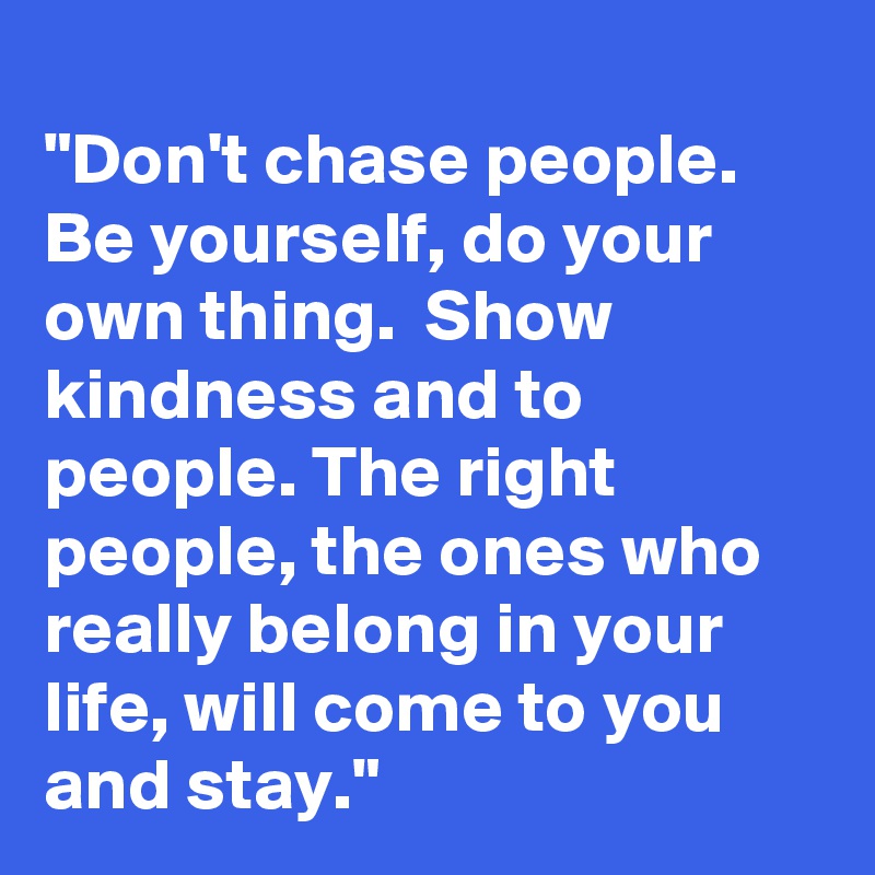 
"Don't chase people. Be yourself, do your own thing.  Show kindness and to people. The right people, the ones who really belong in your life, will come to you and stay." 