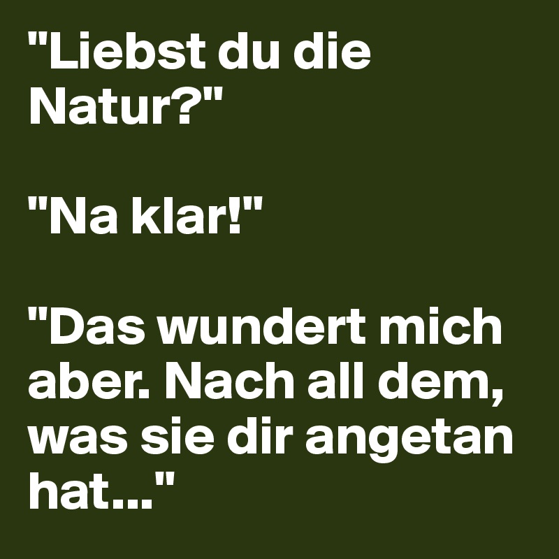 "Liebst du die Natur?"

"Na klar!"

"Das wundert mich aber. Nach all dem, was sie dir angetan hat..."