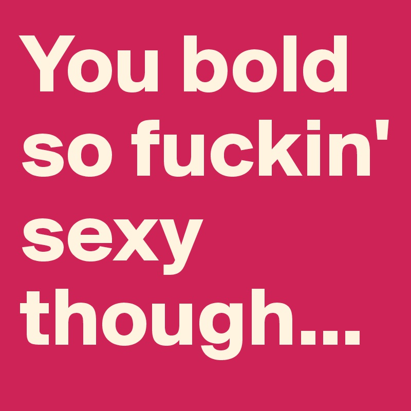 You bold so fuckin' sexy though...