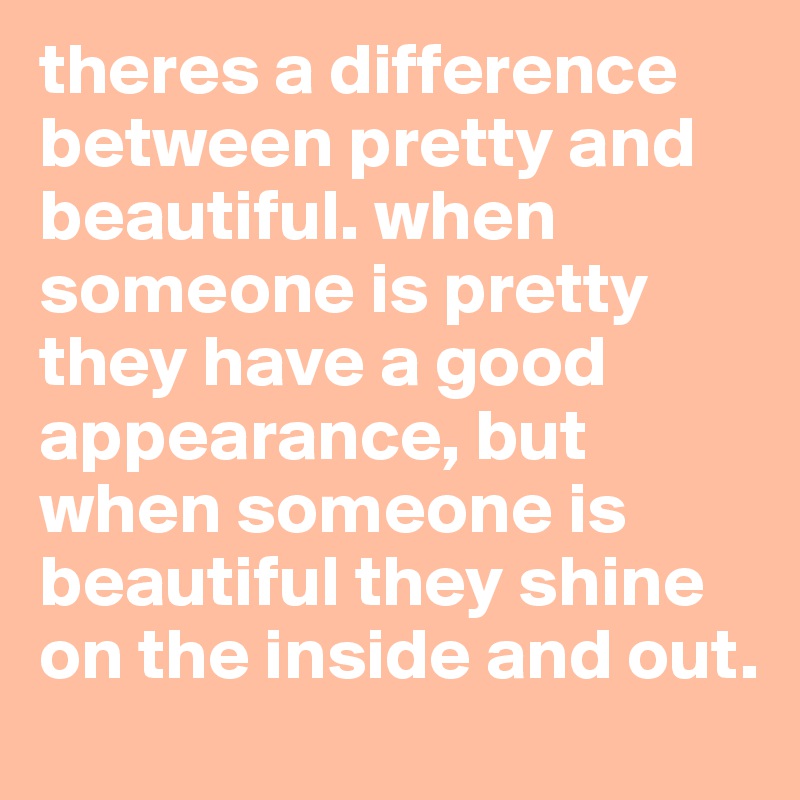 theres a difference between pretty and beautiful. when someone is pretty they have a good appearance, but when someone is beautiful they shine on the inside and out.