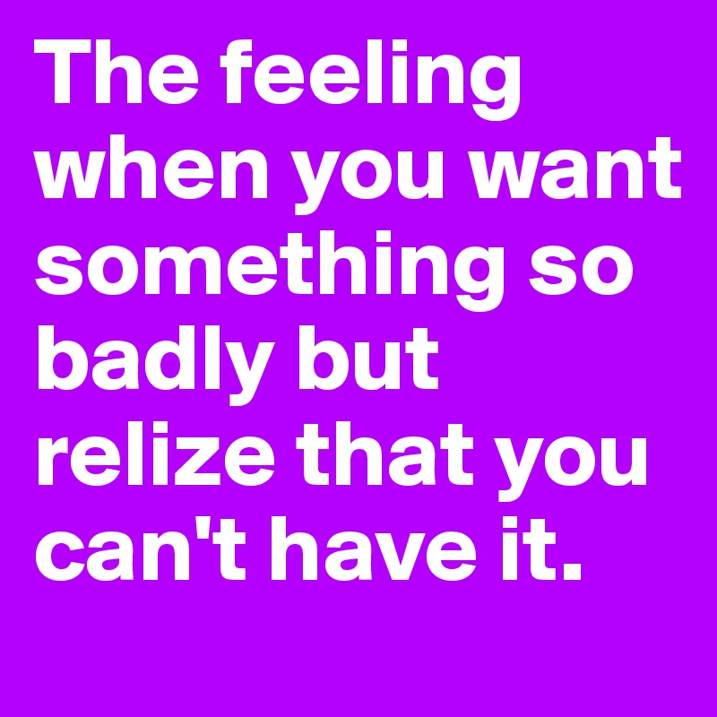 The feeling when you want something so badly but relize that you can't have it.