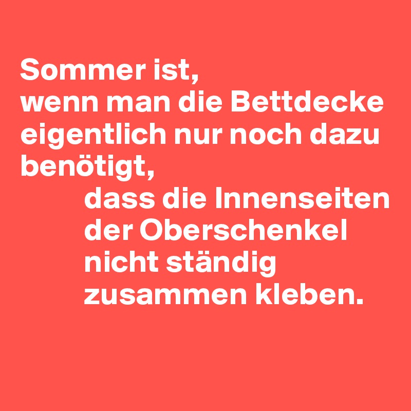 
Sommer ist,
wenn man die Bettdecke eigentlich nur noch dazu benötigt,
          dass die Innenseiten 
          der Oberschenkel 
          nicht ständig 
          zusammen kleben.

