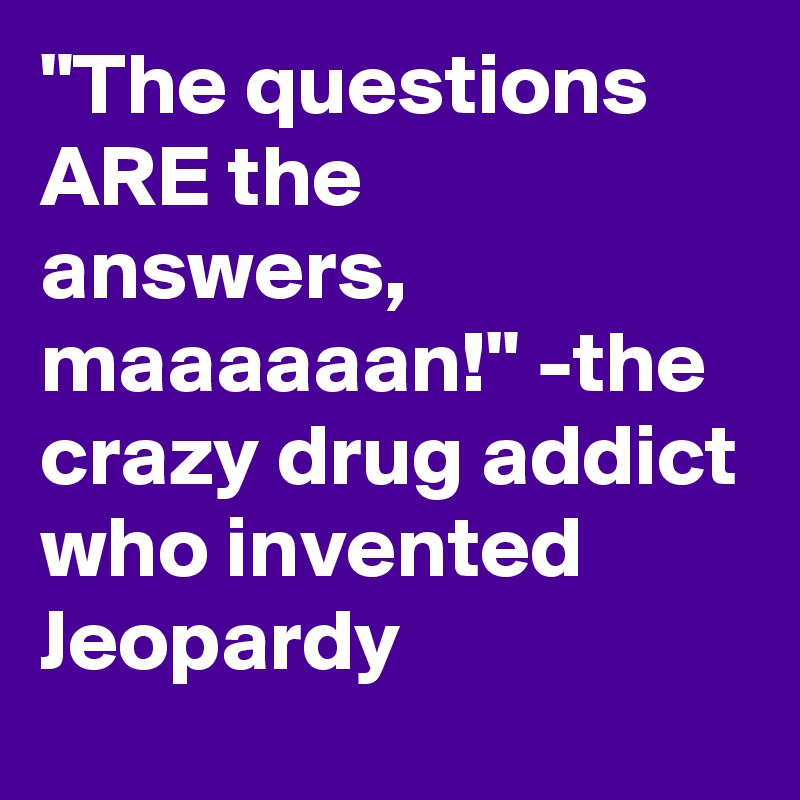 "The questions ARE the answers, maaaaaan!" -the crazy drug addict who invented Jeopardy