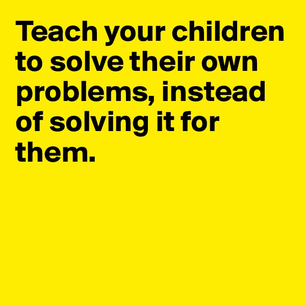 Teach your children to solve their own problems, instead of solving it for them. 




