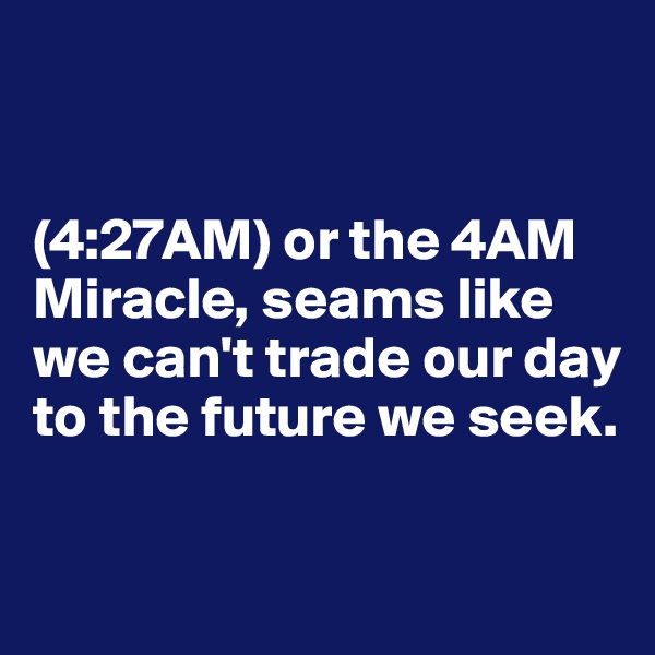 


(4:27AM) or the 4AM Miracle, seams like we can't trade our day to the future we seek.

