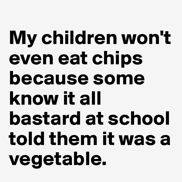 
My children won't even eat chips because some know it all bastard at school told them it was a vegetable.