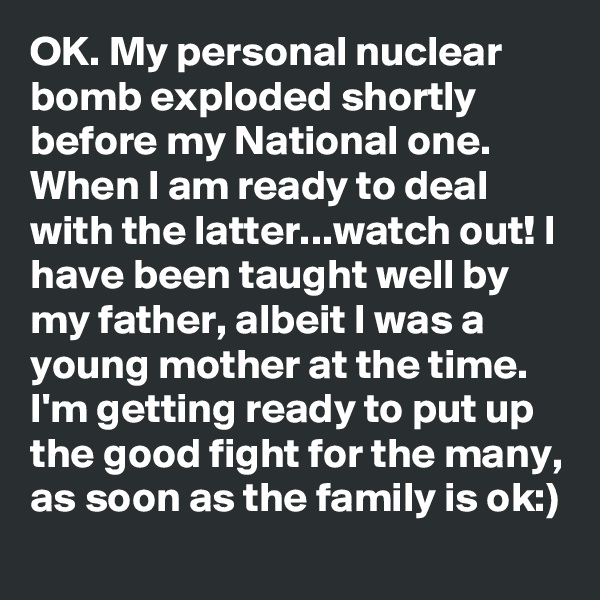 OK. My personal nuclear bomb exploded shortly before my National one. When I am ready to deal with the latter...watch out! I have been taught well by my father, albeit I was a young mother at the time. I'm getting ready to put up the good fight for the many, as soon as the family is ok:)