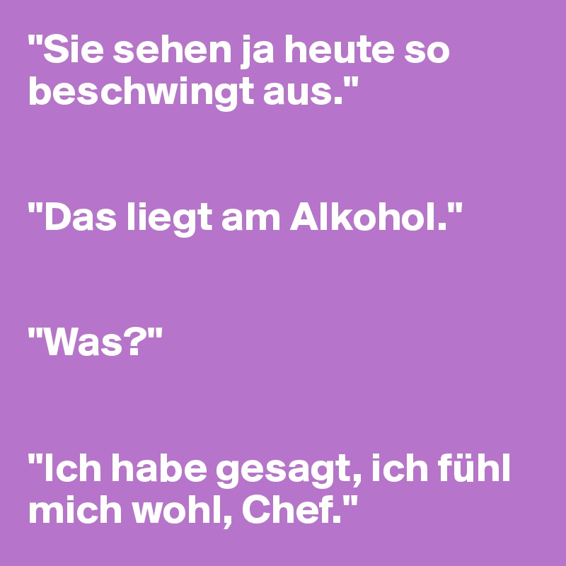 "Sie sehen ja heute so beschwingt aus."


"Das liegt am Alkohol."


"Was?"


"Ich habe gesagt, ich fühl mich wohl, Chef."