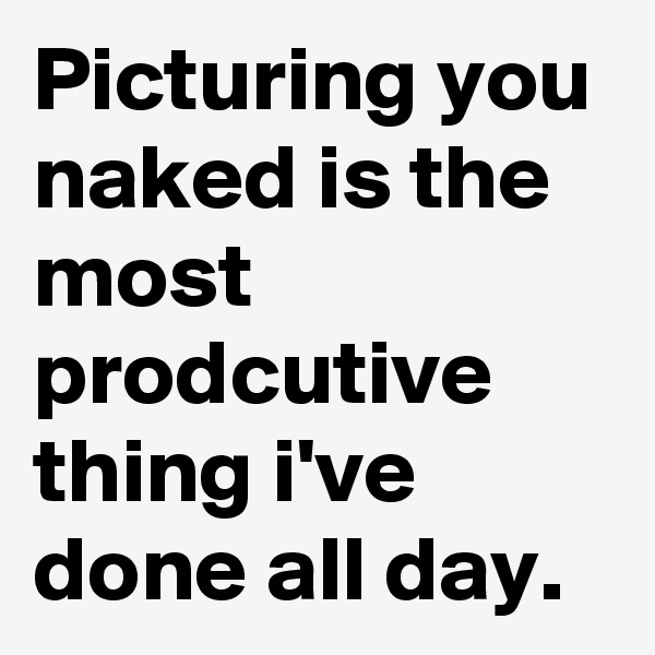 Picturing you naked is the most prodcutive thing i've done all day.