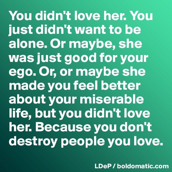 You didn't love her. You just didn't want to be alone. Or maybe, she was just good for your ego. Or, or maybe she made you feel better about your miserable life, but you didn't love her. Because you don't destroy people you love.  