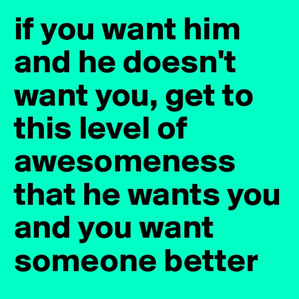 if you want him and he doesn't want you, get to this level of awesomeness that he wants you and you want someone better