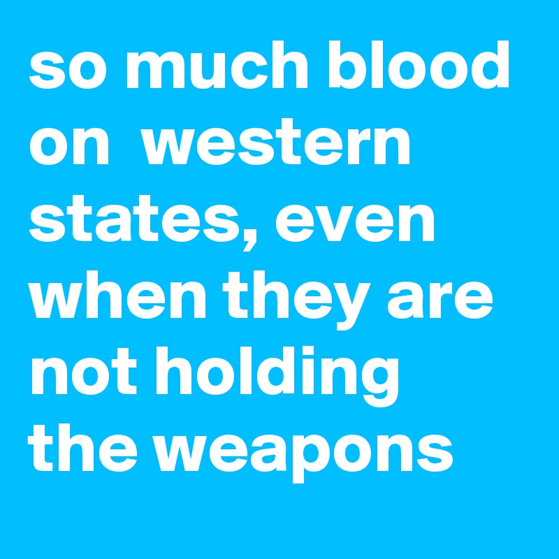 so much blood on  western states, even when they are not holding  the weapons 