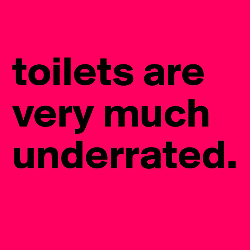 
toilets are very much underrated.
