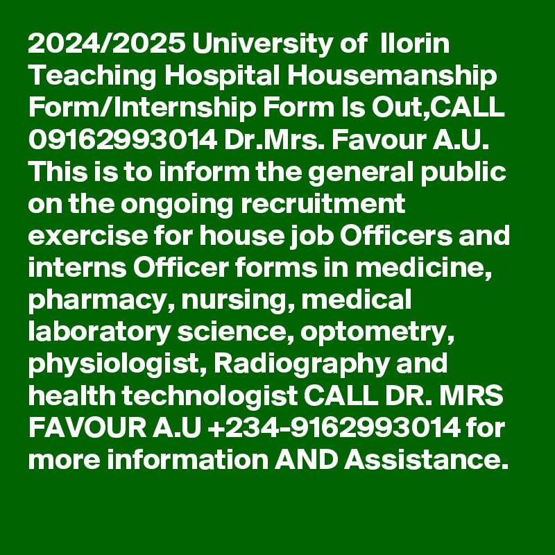 2024/2025 University of  Ilorin Teaching Hospital Housemanship Form/Internship Form Is Out,CALL 09162993014 Dr.Mrs. Favour A.U. This is to inform the general public on the ongoing recruitment exercise for house job Officers and interns Officer forms in medicine, pharmacy, nursing, medical laboratory science, optometry, physiologist, Radiography and health technologist CALL DR. MRS FAVOUR A.U +234-9162993014 for more information AND Assistance.