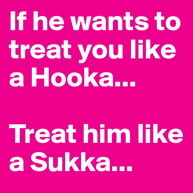 If he wants to treat you like a Hooka...

Treat him like a Sukka...