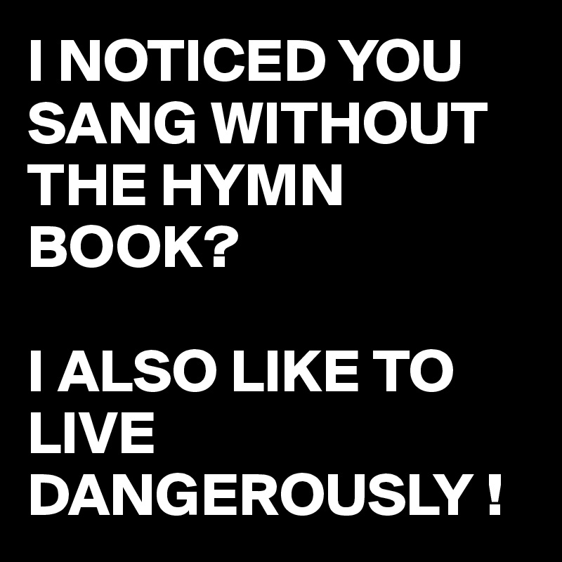 I NOTICED YOU SANG WITHOUT THE HYMN BOOK?

I ALSO LIKE TO LIVE DANGEROUSLY !