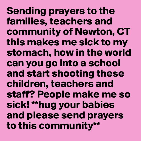 Sending prayers to the families, teachers and community of Newton, CT this makes me sick to my stomach, how in the world can you go into a school and start shooting these children, teachers and staff? People make me so sick! **hug your babies and please send prayers to this community**  