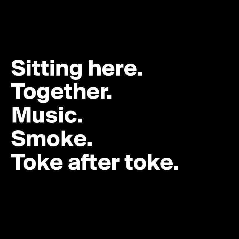 

Sitting here. Together. 
Music. 
Smoke. 
Toke after toke.

