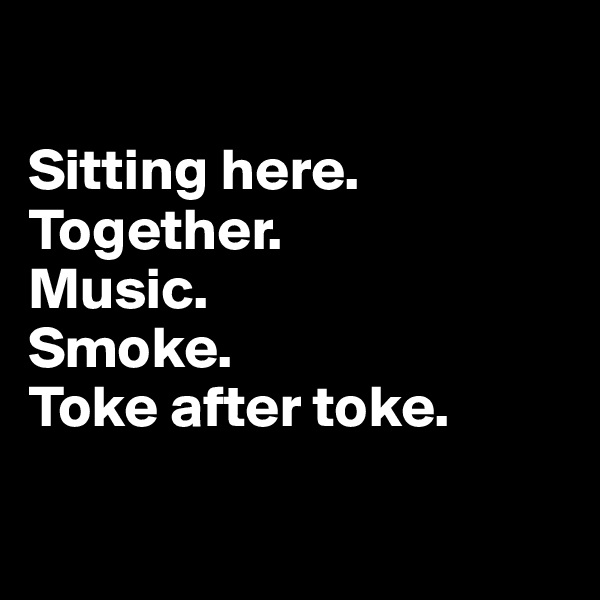 

Sitting here. Together. 
Music. 
Smoke. 
Toke after toke.

