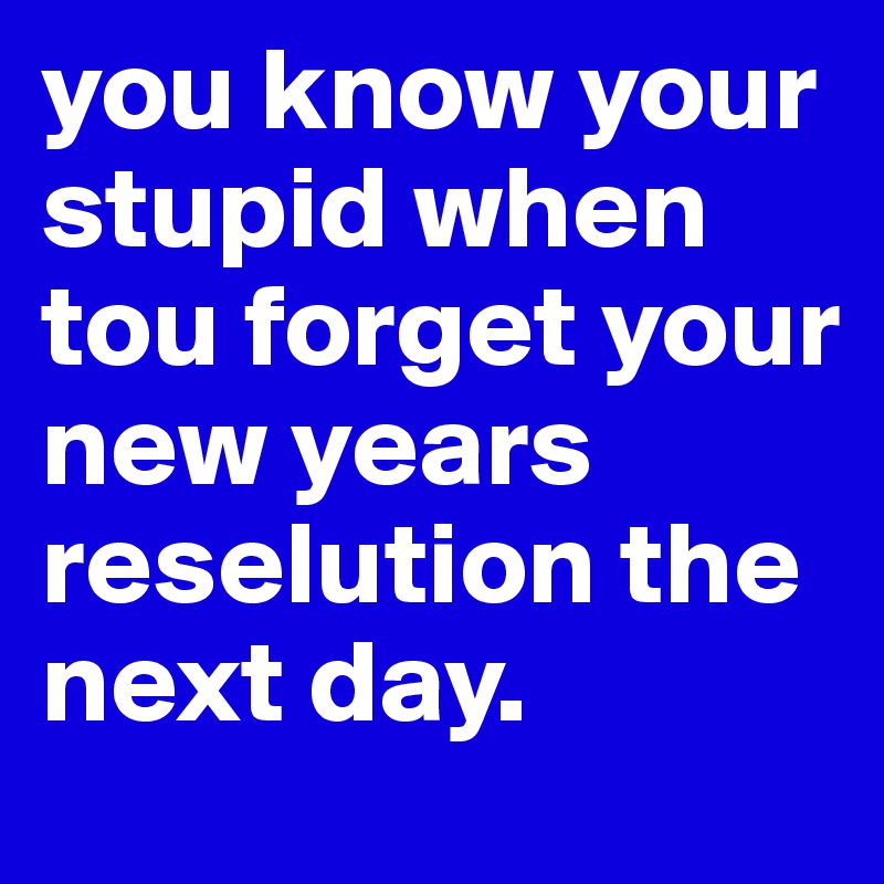 you know your stupid when tou forget your new years reselution the next day.