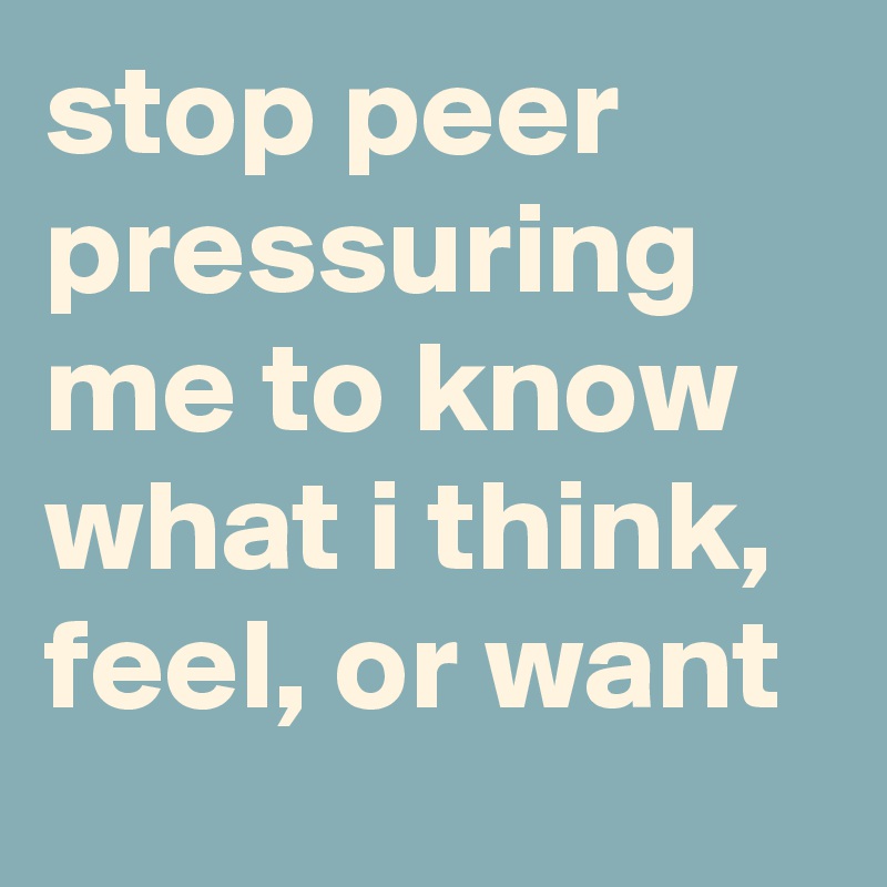 stop peer pressuring me to know what i think, feel, or want