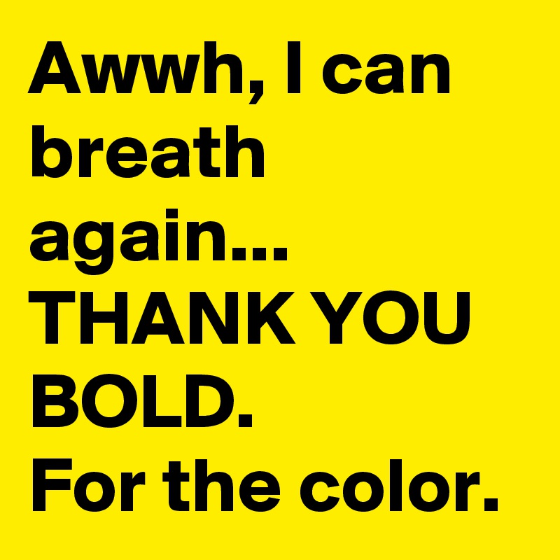 Awwh, I can breath again... THANK YOU BOLD.
For the color.