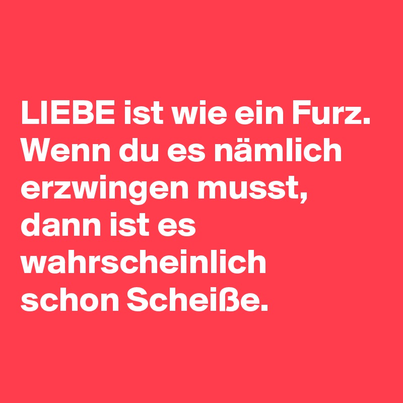 LIEBE ist wie ein Furz. Wenn du es nämlich erzwingen musst, dann ist es