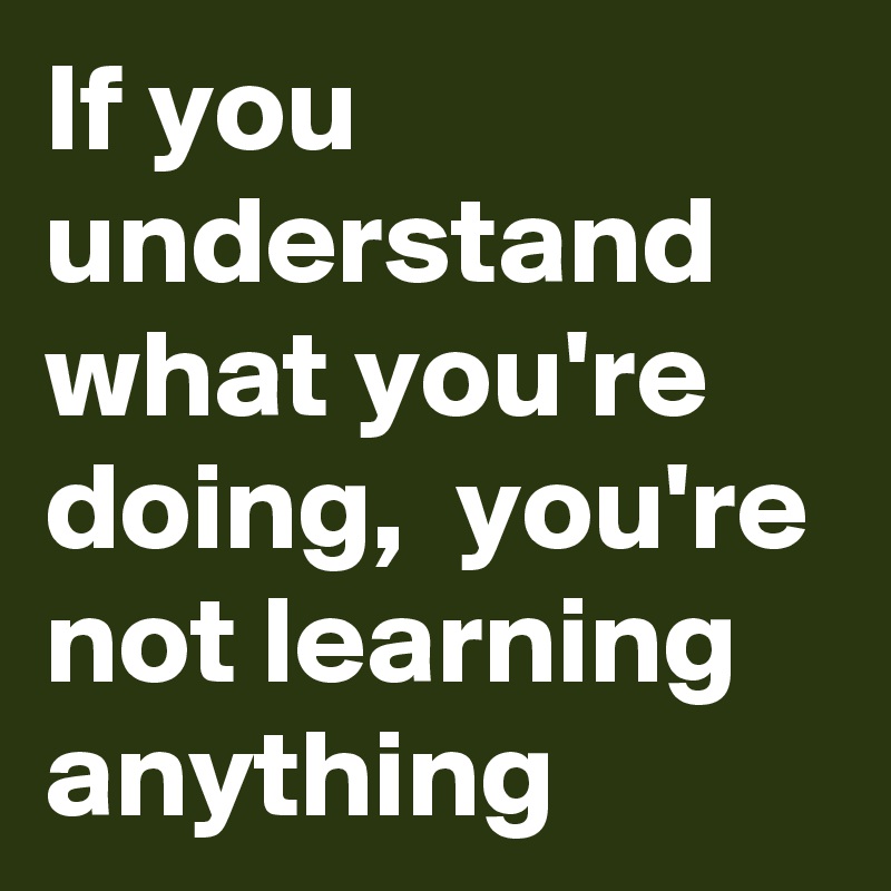 If you understand what you're doing,  you're not learning anything