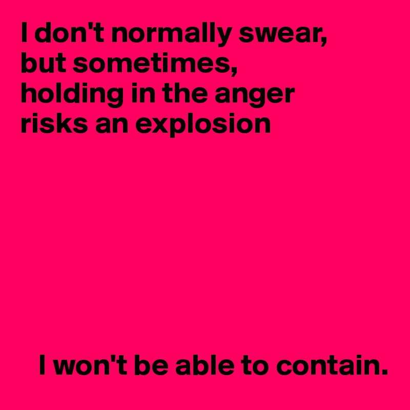 I don't normally swear,
but sometimes,
holding in the anger
risks an explosion







   I won't be able to contain.