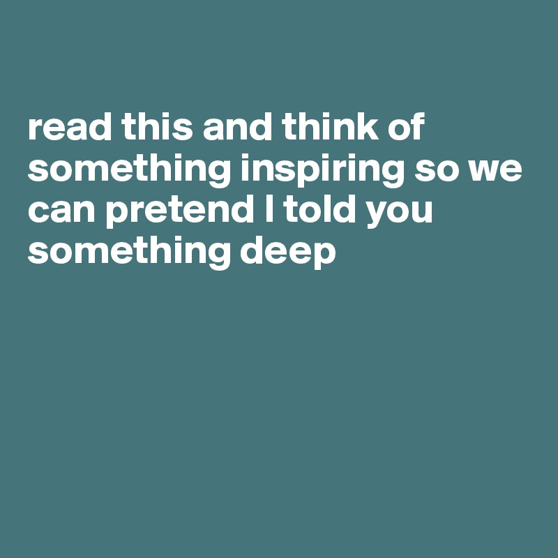 

read this and think of something inspiring so we can pretend I told you something deep





