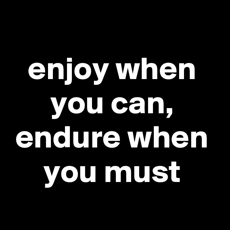 
enjoy when you can, endure when you must
