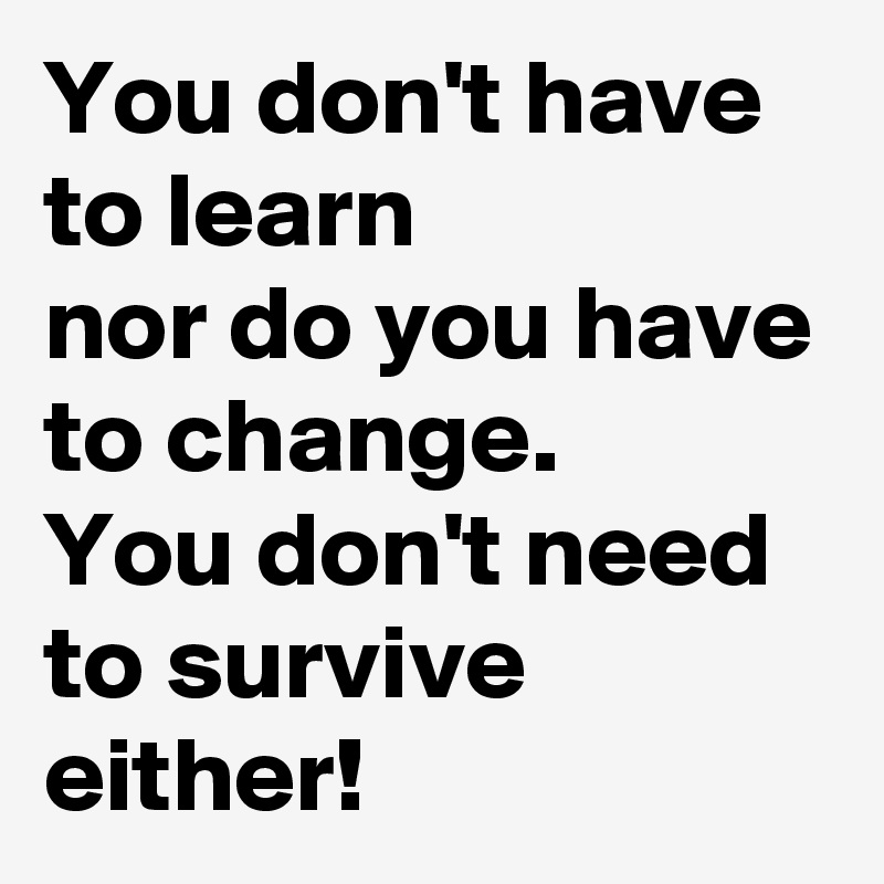 You don't have to learn 
nor do you have to change. 
You don't need to survive either!