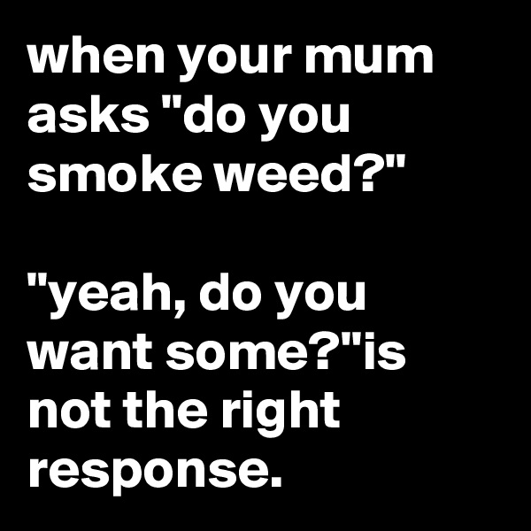 when your mum asks "do you smoke weed?" 

"yeah, do you want some?"is not the right response.