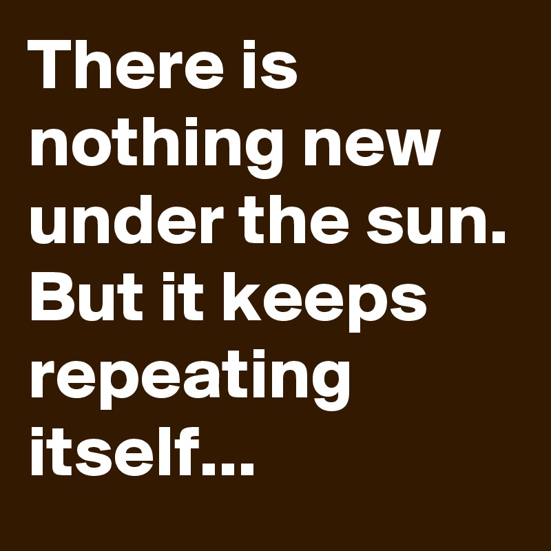 There is nothing new under the sun. But it keeps repeating itself...