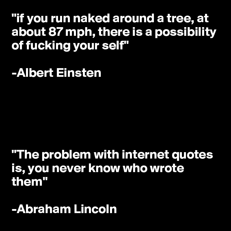 "if you run naked around a tree, at about 87 mph, there is a possibility of fucking your self" 

-Albert Einsten





"The problem with internet quotes is, you never know who wrote them"

-Abraham Lincoln