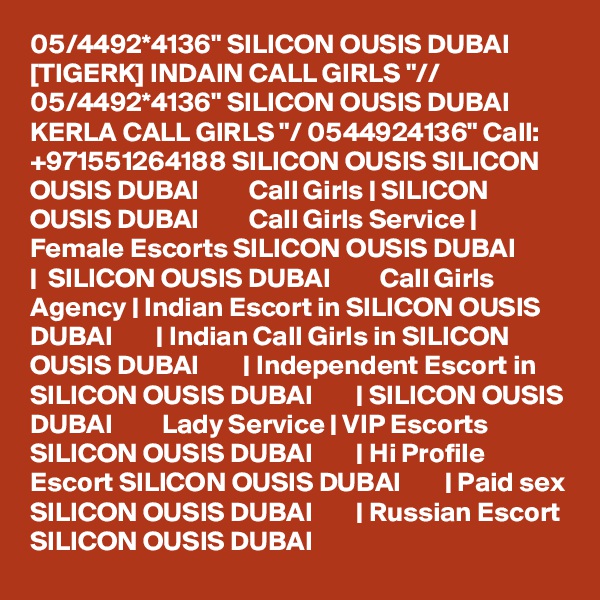 05/4492*4136" SILICON OUSIS DUBAI [TIGERK] INDAIN CALL GIRLS "// 05/4492*4136" SILICON OUSIS DUBAI KERLA CALL GIRLS "/ 0544924136" Call: +971551264188 SILICON OUSIS SILICON OUSIS DUBAI         Call Girls | SILICON OUSIS DUBAI         Call Girls Service | Female Escorts SILICON OUSIS DUBAI        |  SILICON OUSIS DUBAI         Call Girls Agency | Indian Escort in SILICON OUSIS DUBAI        | Indian Call Girls in SILICON OUSIS DUBAI        | Independent Escort in SILICON OUSIS DUBAI        | SILICON OUSIS DUBAI         Lady Service | VIP Escorts SILICON OUSIS DUBAI        | Hi Profile Escort SILICON OUSIS DUBAI        | Paid sex SILICON OUSIS DUBAI        | Russian Escort SILICON OUSIS DUBAI